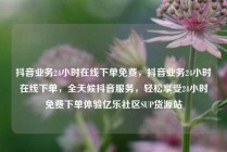 抖音业务24小时在线下单免费，抖音业务24小时在线下单，全天候抖音服务，轻松享受24小时免费下单体验亿乐社区SUP货源站