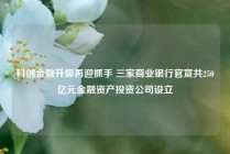 科创金融升级再迎抓手 三家商业银行官宣共250亿元金融资产投资公司设立