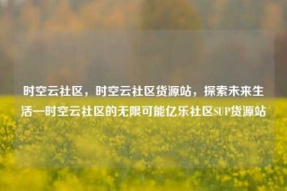 时空云社区，时空云社区货源站，探索未来生活—时空云社区的无限可能亿乐社区SUP货源站