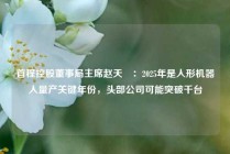 首程控股董事局主席赵天旸：2025年是人形机器人量产关键年份，头部公司可能突破千台