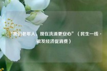 “我们老年人，现在洗澡更安心”（民生一线·银发经济促消费）