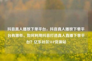 抖音真人播放下单平台，抖音真人播放下单平台有哪些，如何利用抖音打造真人直播下单平台？亿乐社区SUP货源站
