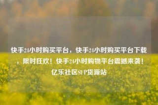 快手24小时购买平台，快手24小时购买平台下载，限时狂欢！快手24小时购物平台震撼来袭！亿乐社区SUP货源站