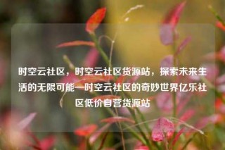 时空云社区，时空云社区货源站，探索未来生活的无限可能—时空云社区的奇妙世界亿乐社区低价自营货源站
