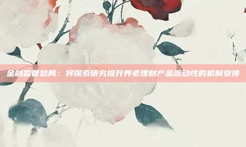 金融监管总局：将探索研究提升养老理财产品流动性的机制安排  第1张