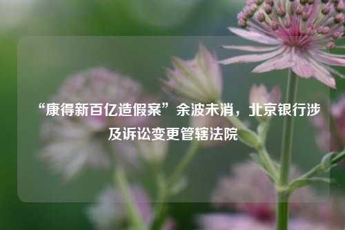 “康得新百亿造假案”余波未消	，北京银行涉及诉讼变更管辖法院  第1张