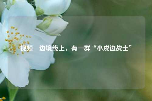 视频∣边境线上，有一群“小戍边战士”  第1张