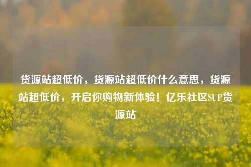 货源站超低价	，货源站超低价什么意思，货源站超低价，开启你购物新体验！亿乐社区SUP货源站  第1张