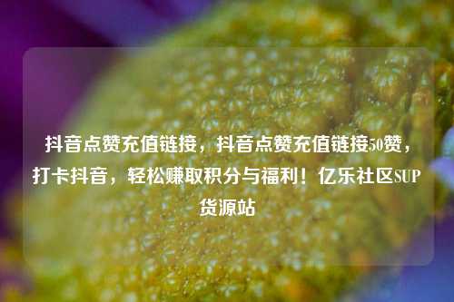 抖音点赞充值链接	，抖音点赞充值链接50赞，打卡抖音，轻松赚取积分与福利！亿乐社区SUP货源站  第1张