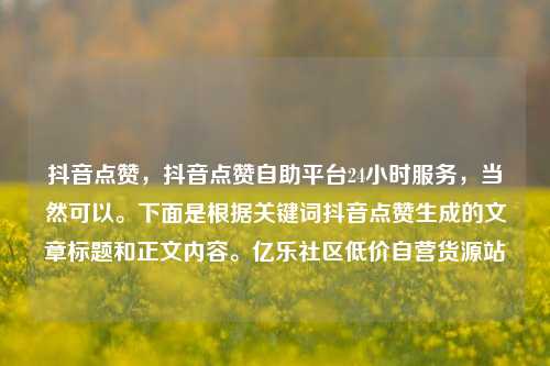 抖音点赞	，抖音点赞自助平台24小时服务，当然可以。下面是根据关键词抖音点赞生成的文章标题和正文内容	。亿乐社区低价自营货源站  第1张