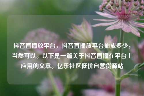 抖音直播放平台	，抖音直播放平台抽成多少，当然可以。以下是一篇关于抖音直播在平台上应用的文章。亿乐社区低价自营货源站  第1张