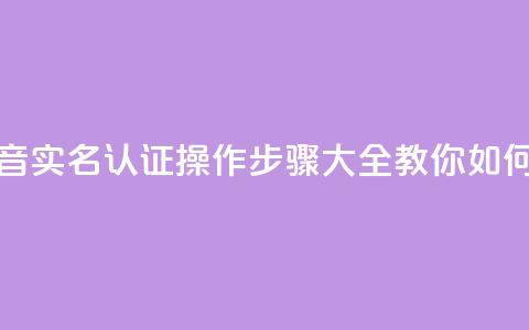 抖音怎么实名认证 - 抖音实名认证操作步骤大全，教你如何快速完成认证~  第1张