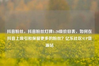 抖音粉丝，抖音粉丝灯牌1-20级价目表，如何在抖音上吸引和保留更多的粉丝？亿乐社区SUP货源站