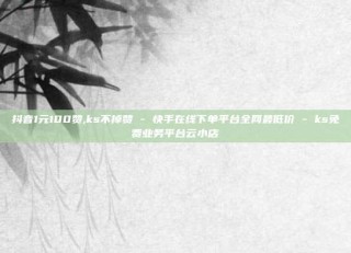 抖音1元100赞,ks不掉赞 - 快手在线下单平台全网最低价 - ks免费业务平台云小店