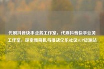 代刷抖音快手业务工作室，代刷抖音快手业务工作室，探索新商机与挑战亿乐社区SUP货源站