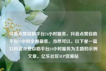 抖音点赞自助平台24小时服务，抖音点赞自助平台24小时全网最低，当然可以。以下是一篇以抖音点赞自助平台24小时服务为主题的示例文章。亿乐社区SUP货源站