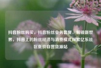 抖音粉丝购买，抖音粉丝业务套餐，解锁新世界，抖音上的粉丝经济与消费模式探索亿乐社区低价自营货源站