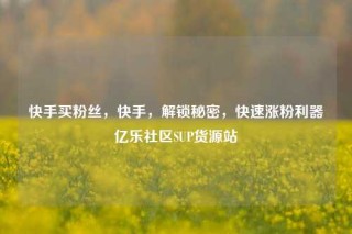 快手买粉丝，快手，解锁秘密，快速涨粉利器亿乐社区SUP货源站