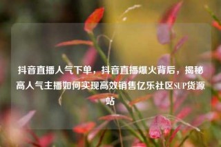 抖音直播人气下单，抖音直播爆火背后，揭秘高人气主播如何实现高效销售亿乐社区SUP货源站