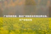 广州市商务局：推动广州制造业实现品牌出海、全产业链出海