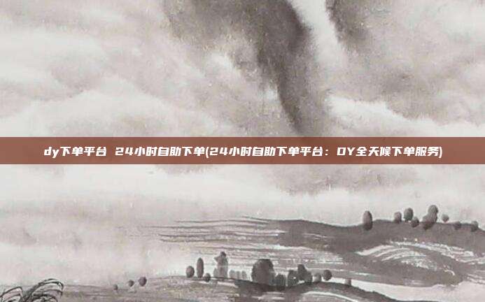 dy下单平台 24小时自助下单(24小时自助下单平台：DY全天候下单服务)  第1张