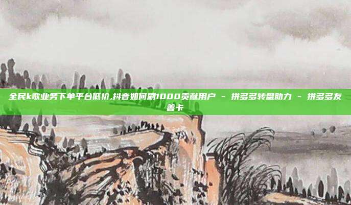 全民k歌业务下单平台低价,抖音如何刷1000贡献用户 - 拼多多转盘助力 拼多多友善卡  第1张