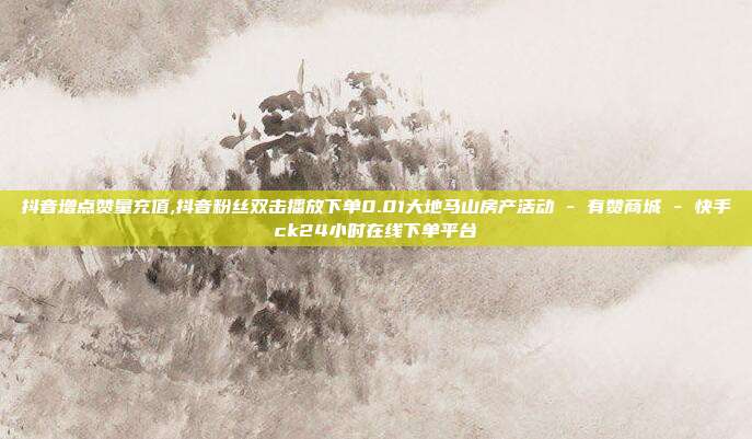 抖音增点赞量充值,抖音粉丝双击播放下单0.01大地马山房产活动 - 有赞商城 快手ck24小时在线下单平台  第1张