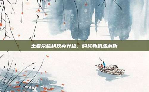 王者荣耀科技再升级，购买新机遇解析  第1张