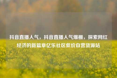 抖音直播人气，抖音直播人气爆棚，探索网红经济的新篇章亿乐社区低价自营货源站  第1张