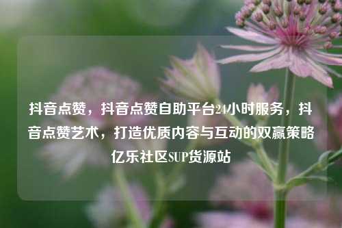 抖音点赞，抖音点赞自助平台24小时服务，抖音点赞艺术	，打造优质内容与互动的双赢策略亿乐社区SUP货源站  第1张