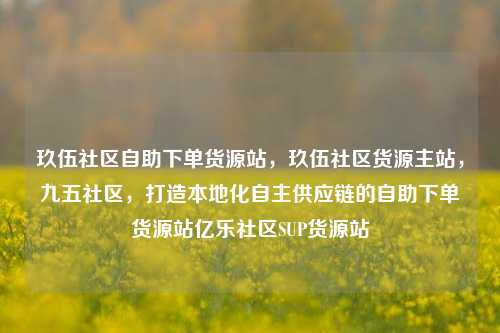 玖伍社区自助下单货源站，玖伍社区货源主站	，九五社区，打造本地化自主供应链的自助下单货源站亿乐社区SUP货源站  第1张