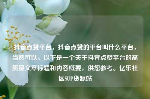 抖音点赞平台，抖音点赞的平台叫什么平台，当然可以。以下是一个关于抖音点赞平台的高质量文章标题和内容概要，供您参考	。亿乐社区SUP货源站  第1张