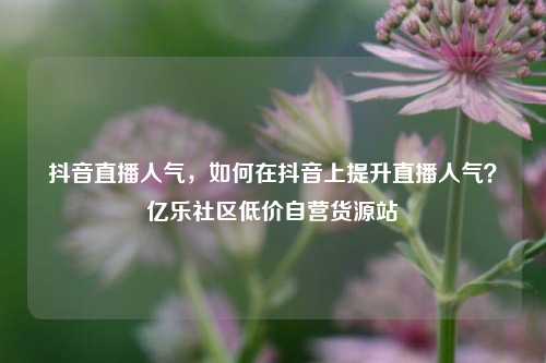 抖音直播人气，如何在抖音上提升直播人气？亿乐社区低价自营货源站  第1张