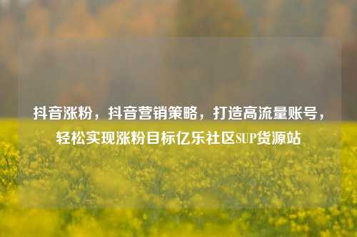 抖音涨粉，抖音营销策略	，打造高流量账号，轻松实现涨粉目标亿乐社区SUP货源站  第1张