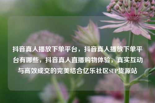 抖音真人播放下单平台，抖音真人播放下单平台有哪些，抖音真人直播购物体验	，真实互动与高效成交的完美结合亿乐社区SUP货源站  第1张