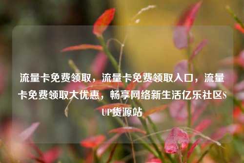 流量卡免费领取，流量卡免费领取入口	，流量卡免费领取大优惠，畅享网络新生活亿乐社区SUP货源站  第1张