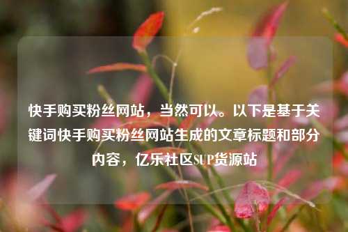 快手购买粉丝网站，当然可以	。以下是基于关键词快手购买粉丝网站生成的文章标题和部分内容，亿乐社区SUP货源站  第1张