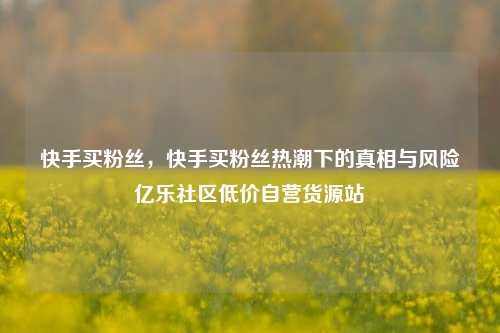 快手买粉丝	，快手买粉丝热潮下的真相与风险亿乐社区低价自营货源站  第1张