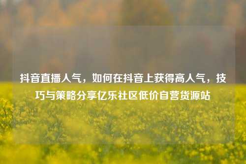 抖音直播人气，如何在抖音上获得高人气	，技巧与策略分享亿乐社区低价自营货源站  第1张