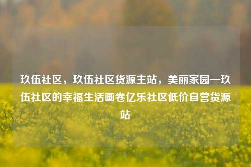 玖伍社区，玖伍社区货源主站	，美丽家园—玖伍社区的幸福生活画卷亿乐社区低价自营货源站  第1张