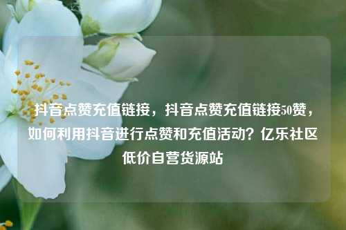 抖音点赞充值链接，抖音点赞充值链接50赞，如何利用抖音进行点赞和充值活动？亿乐社区低价自营货源站  第1张