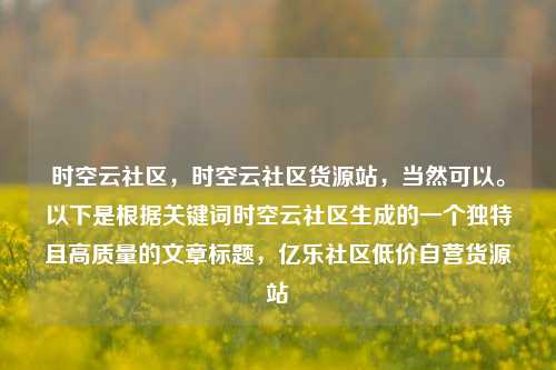 时空云社区，时空云社区货源站	，当然可以	。以下是根据关键词时空云社区生成的一个独特且高质量的文章标题，亿乐社区低价自营货源站  第1张