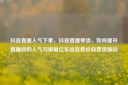 抖音直播人气下单，抖音直播带货	，如何提升直播间的人气与销量亿乐社区低价自营货源站  第1张