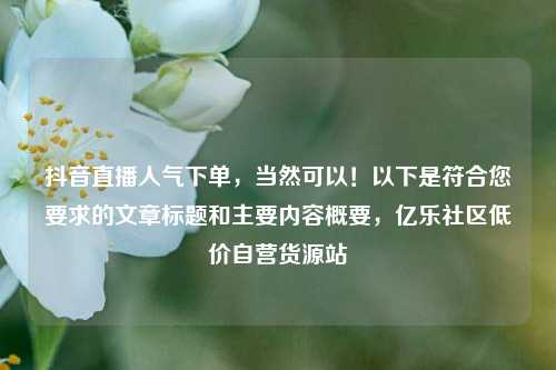 抖音直播人气下单，当然可以！以下是符合您要求的文章标题和主要内容概要，亿乐社区低价自营货源站  第1张