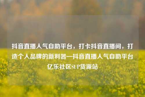 抖音直播人气自助平台，打卡抖音直播间	，打造个人品牌的新利器—抖音直播人气自助平台亿乐社区SUP货源站  第1张