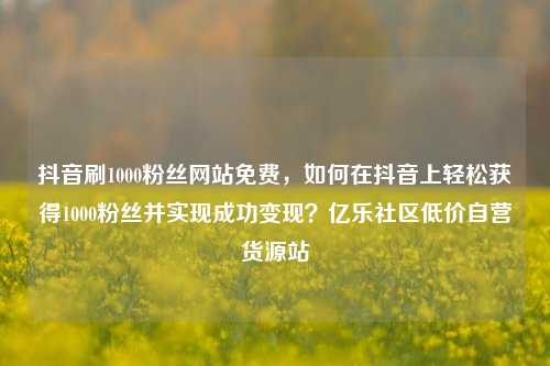 抖音刷1000粉丝网站免费	，如何在抖音上轻松获得1000粉丝并实现成功变现？亿乐社区低价自营货源站  第1张