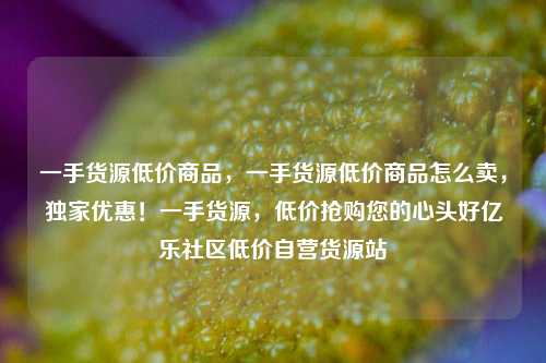 一手货源低价商品，一手货源低价商品怎么卖	，独家优惠！一手货源，低价抢购您的心头好亿乐社区低价自营货源站  第1张