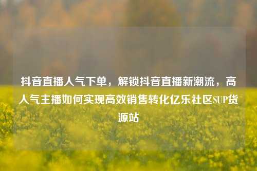 抖音直播人气下单，解锁抖音直播新潮流，高人气主播如何实现高效销售转化亿乐社区SUP货源站  第1张