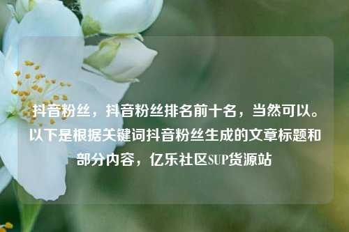 抖音粉丝，抖音粉丝排名前十名，当然可以	。以下是根据关键词抖音粉丝生成的文章标题和部分内容	，亿乐社区SUP货源站  第1张