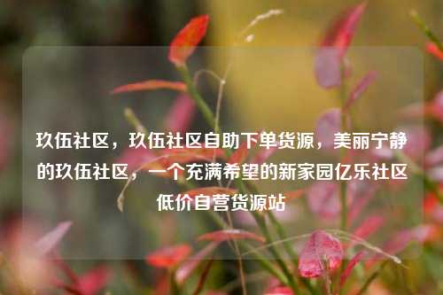 玖伍社区	，玖伍社区自助下单货源，美丽宁静的玖伍社区，一个充满希望的新家园亿乐社区低价自营货源站  第1张